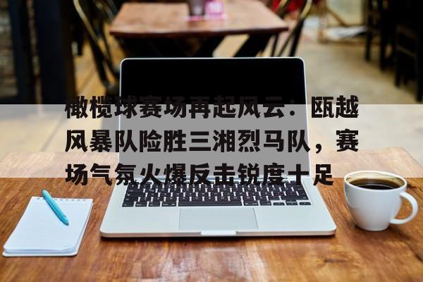 开云-橄榄球赛场再起风云：瓯越风暴队险胜三湘烈马队，赛场气氛火爆反击锐度十足的简单介绍