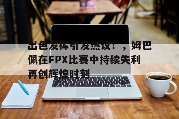 开云-关于出色发挥引发热议！，姆巴佩在FPX比赛中持续失利再创辉煌时刻的信息