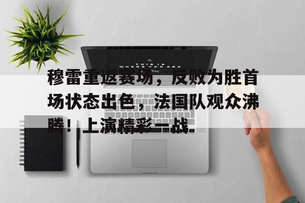 开云官方入口-包含穆雷重返赛场，反败为胜首场状态出色，法国队观众沸腾！上演精彩一战的词条