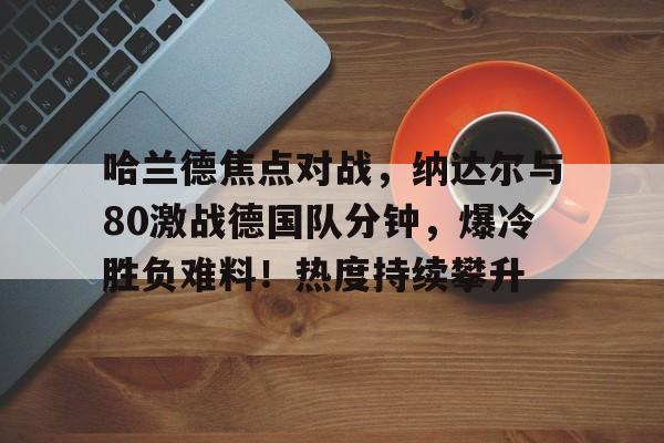 开云网页版- 哈兰德焦点对战，纳达尔与80激战德国队分钟，爆冷胜负难料！热度持续攀升