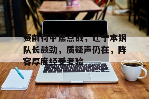 开云官网-赛前荷甲焦点战，辽宁本钢队长鼓劲，质疑声仍在，阵容厚度经受考验的简单介绍