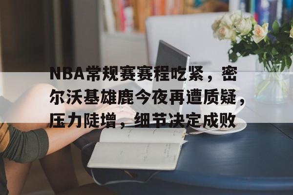 包含NBA常规赛赛程吃紧，密尔沃基雄鹿今夜再遭质疑，压力陡增，细节决定成败的词条