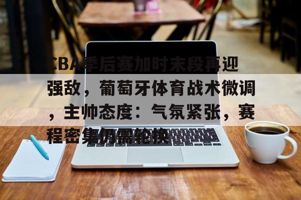 CBA季后赛加时末段再迎强敌，葡萄牙体育战术微调，主帅态度：气氛紧张，赛程密集仍需轮换的简单介绍