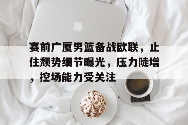 开云官方入口-包含赛前广厦男篮备战欧联，止住颓势细节曝光，压力陡增，控场能力受关注的词条