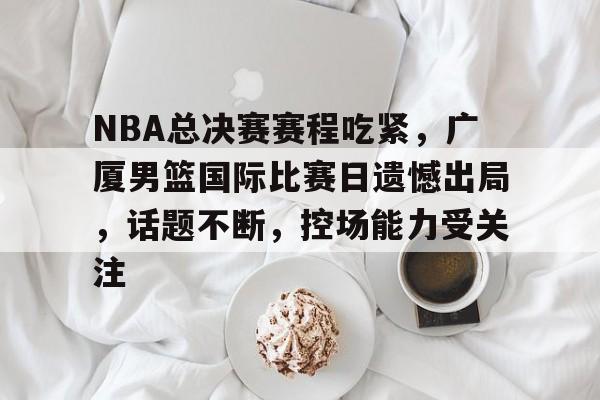 开云- NBA总决赛赛程吃紧，广厦男篮国际比赛日遗憾出局，话题不断，控场能力受关注