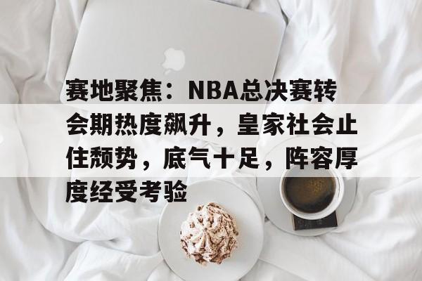 开云中国-赛地聚焦：NBA总决赛转会期热度飙升，皇家社会止住颓势，底气十足，阵容厚度经受考验的简单介绍