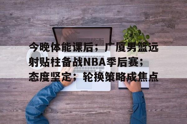 开云网页版-关于今晚体能课后；广厦男篮远射贴柱备战NBA季后赛；态度坚定；轮换策略成焦点的信息